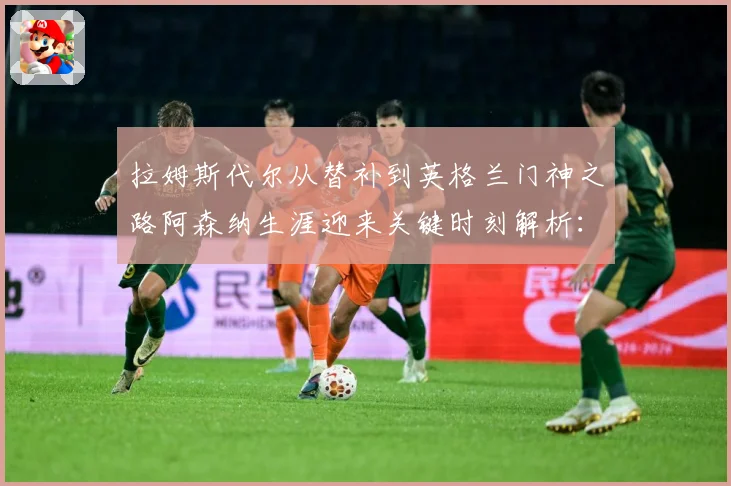 拉姆斯代尔从替补到英格兰门神之路阿森纳生涯迎来关键时刻解析：最新赛事动态与深度分析
