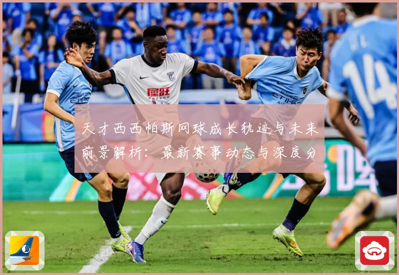 天才西西帕斯网球成长轨迹与未来前景解析：最新赛事动态与深度分析