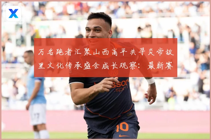 万名跑者汇聚山西高平共寻炎帝故里文化传承盛会成长观察：最新赛事动态与深度分析