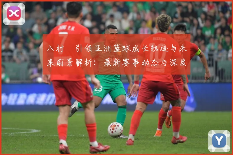 八村塁引领亚洲篮球成长轨迹与未来前景解析：最新赛事动态与深度分析
