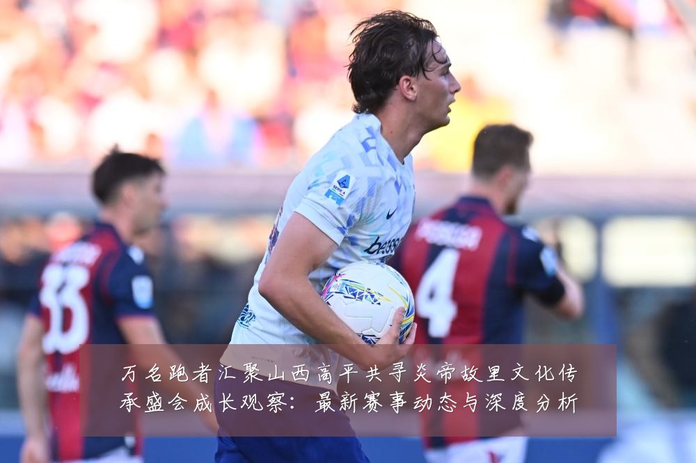 万名跑者汇聚山西高平共寻炎帝故里文化传承盛会成长观察:最新赛事动态与深度分析