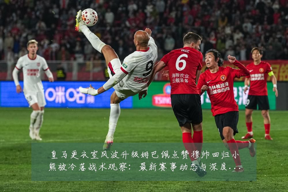 皇马更衣室风波升级姆巴佩点赞穆帅回归小熊被冷落战术观察：最新赛事动态与深度分析